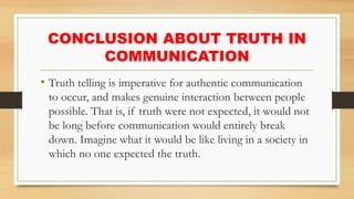 CONCLUSION ABOUT TRUTH IN
COMMUNICATION
• Truth telling is imperative for authentic communication
to occur, and makes genuine interaction between people
possible. That is, if truth were not expected, it would not
be long before communication would entirely break
down. Imagine what it would be like living in a society in
which no one expected the truth.
 