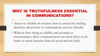 WHY IS TRUTHFULNESS ESSENTIAL
IN COMMUNICATIONS?
• Access to reliable an accurate facts is critical for making
decisions about how to communicate and act ethically.
• Without facts being as reliable and accurate as
circumstances allow communicators are more likely to do
harm or create injustice than do good and act fairly.
 