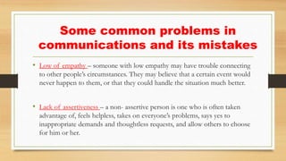• Low of empathy – someone with low empathy may have trouble connecting
to other people’s circumstances. They may believe that a certain event would
never happen to them, or that they could handle the situation much better.
• Lack of assertiveness – a non- assertive person is one who is often taken
advantage of, feels helpless, takes on everyone’s problems, says yes to
inappropriate demands and thoughtless requests, and allow others to choose
for him or her.
Some common problems in
communications and its mistakes
 