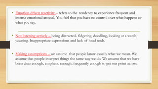 • Emotion-driven reactivity – refers to the tendency to experience frequent and
intense emotional arousal. You feel that you have no control over what happens or
what you say.
• Not listening actively – being distracted- fidgeting, doodling, looking at a watch,
yawning. Inappropriate expressions and lack of head nods.
• Making assumptions – we assume that people know exactly what we mean. We
assume that people interpret things the same way we do. We assume that we have
been clear enough, emphatic enough, frequently enough to get our point across.
 