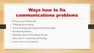 Ways how to fix
communications problems
• Process your feelings first.
• Thinking about timing.
• Focus on being both being heard and listening.
• Set clear boundaries.
• Regularly check-in throughout the day.
• Start with “I” statements and feelings.
• Leave notes to your partner.
 