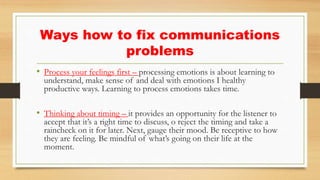 Ways how to fix communications
problems
• Process your feelings first – processing emotions is about learning to
understand, make sense of and deal with emotions I healthy
productive ways. Learning to process emotions takes time.
• Thinking about timing – it provides an opportunity for the listener to
accept that it’s a right time to discuss, o reject the timing and take a
raincheck on it for later. Next, gauge their mood. Be receptive to how
they are feeling. Be mindful of what’s going on their life at the
moment.
 