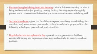 • Focus on being both being heard and listening - that is fully concentrating on what is
being said rather than just passively hearing. Actively listening requires being fully
present in the conversation this is enable you to concentration on what is being said.
• Set clear boundaries – gives you the ability to express your thoughts and feelings in a
way that clearly communicate your needs. Healthy boundaries helps you achieve the
following in both your personal and professional life.
• Regularly check-in throughout the day – provides the opportunity to build our
emotional intimacy and express ourselves more authentically to ourselves, and our
partners.
 