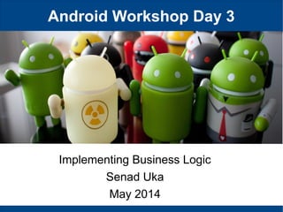Android Workshop Day 3
Implementing Business Logic
Senad Uka
May 2014
 