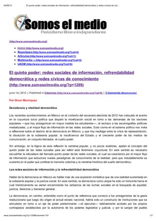 04/06/12            El quinto poder: redes sociales de información, refrendabilidad democrática y redes cívicas de con…




     (http://www.somoselmedio.org/)

            Inicio (http://www.somoselmedio.org/)
            Reportajes (http://www.somoselmedio.org/?cat=4)
            Artículos (http://www.somoselmedio.org/?cat=1)
            Multimedia » (http://www.somoselmedio.org/?cat=5)
            UACM (http://www.somoselmedio.org/?cat=6)


     El quinto poder: redes sociales de información, refrendabilidad
     democrática y redes cívicas de conocimiento
     (http://www.somoselmedio.org/?p=1209)

     junio 1st, 2012 | Published in Columnas (http://w w w .som oselm edio.org/?cat=9) | 2 Comments (#com m ents)


     Por Omar Manríquez

     Decadencia y vitalidad democrática

     Los recientes acontecimientos en México en el contexto del escenario electoral de 2012 han colocado el acento
     en la coyuntura socio política que disparó la movilización social en torno a las demandas de los sectores
     populares ––que hoy protagonizan en mayor medida los estudiantes––, el rechazo a las escenografías políticas
     mediatizadas, y el mayor flujo de información en las redes sociales. Este cisma en el sistema político nos invita
     a reflexionar sobre el destino de la democracia en México, y que hoy naufraga entre la crisis de representación,
     la disolución de la soberanía popular, la insuficiencia del Estado y el creciente poder de los medios de
     comunicación, en conjunto llamados: el cuarto poder.

     Sin embargo, en la lógica de esta reflexión la narrativa popular, y no pocos analistas, apelan al concepto del
     quinto poder de las redes sociales para así referir este fenómeno coyuntural. En este sentido es necesario
     escudriñar la naturaleza del llamado quinto poder de las redes sociales, el cual se caracteriza por el mayor flujo
     de información que estructura nuevos paradigmas de conocimiento de la realidad, pero que indudablemente se
     sustenta en el poder que conlleva la memoria colectiva y la narrativa histórica del sueño democrático.

     Las redes sociales de información y la refrendabilidad democrática

     Hablar de la democracia en México es hablar más de una expresión simbólica que de una realidad sustentada en
     la soberanía popular y la justicia social. En este sentido, la democracia como utopía ha sido un horizonte hacia el
     cual históricamente se vienen encaminando los esfuerzos de las luchas sociales en la búsqueda de equidad,
     justicia, derechos y bienestar general.

     La democracia, en cambio, entendida como el punto de referencia que convocó a los protagonistas de la gesta
     revolucionaria que luego dio origen al actual estado nacional, habría sido un constructo de instituciones que se
     articularon en torno a un eje de poder predominante ––el ejecutivo–– relativamente acotado por los propios
     contrapesos establecidos por la autonomía de los poderes legislativo y judicial, y por la sangre del pueblo

www.somoselmedio.org/?p=1209#comment-191                                                                                   1/7
 