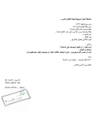 ‫موجهة‬ ‫أخيرة‬ ‫مالحظة‬.. ‫العرب‬ ‫الطالب‬ ‫للجنة‬
!!!‫؟؟‬ ‫تشتغلوا‬ ‫مع‬ ‫وشو‬
!!!! ‫السنة‬ ‫افتتاح‬ ‫حفلة‬ ‫نريد‬
‫بم‬ ‫حفلة‬! ‫السنة‬ ‫افتتاح‬ ‫عدم‬ ‫ناسبة‬
‫مرور‬ ‫بمناسبة‬ ‫حفلة‬18‫يوم‬‫على‬‫عدم‬.. ‫السنة‬ ‫افتتاح‬
.. ‫الشجرة‬ ‫عيد‬
.. ‫الطفل‬ ‫يوم‬
.. ‫البطريق‬ ‫لحقوق‬ ‫العالمي‬ ‫اليوم‬
.. ‫واألهم‬
! ‫الساحة‬ ‫على‬ ‫وجودكم‬ ‫تثبتوا‬ ‫أن‬ .. ‫أيضا‬ ‫نريد‬
. ‫تكونوا‬ ‫أن‬ ‫نريدكم‬
‫ال‬ ‫لكي‬ .. ‫موجودون‬ ‫أنكم‬ ‫نحس‬ ‫أن‬ ‫نريد‬‫يضط‬‫ست‬ ‫نيطو‬ ‫يصبحوا‬ ‫أن‬ ‫الجدد‬ ‫الطالب‬ ‫ر‬‫ودنط‬.. )!( ‫يم‬
***
""‫النوايا‬ َ‫ر‬‫وز‬ ‫ّلونا‬‫م‬‫...ح‬ ‫الصمت‬ ُ‫ن‬‫نتق‬ ‫ألننا‬
.. ‫القادم‬ ‫األسبوع‬ ‫انتظروني‬
، ‫األربعاء‬07.11.07
‫المحتلة‬ ‫فلسطين‬ ، ‫حيفا‬
)‫البداية‬ ‫كانت‬ ‫هنا‬ ... ‫ّلوا‬‫ج‬‫(س‬
 