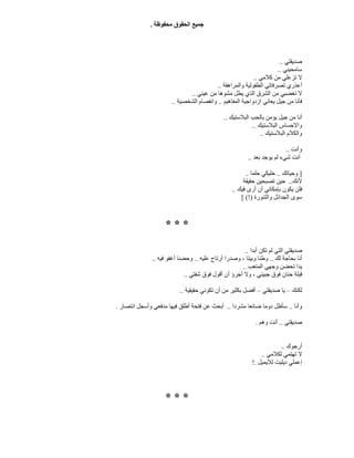 ‫ﻣﺤﻔﻮﻇﺔ‬ ‫اﻟﺤﻘﻮق‬ ‫ﺟﻤﯿﻊ‬.
‫ﺻﺪﯾﻘﺘﻲ‬..
‫ﺳﺎﻣﺤﯿﻨﻲ‬..
‫ﻛﻼﻣﻲ‬ ‫ﻣﻦ‬ ‫ﺗﺰﻋﻠﻲ‬ ‫ﻻ‬..
‫واﻟﻤﺮاھﻘﺔ‬ ‫اﻟﻄﻔﻮﻟﯿﺔ‬ ‫ﺗﺼﺮﻓﺎﺗﻲ‬ ‫أﻋﺬري‬..
‫ﻋﯿﻨﻲ‬ ‫ﻣﻦ‬ ‫ﻣﺸﻮھﺎ‬ ‫ﯾﻄﻞ‬ ‫اﻟﺬي‬ ‫اﻟﺸﺮق‬ ‫ﻣﻦ‬ ‫ﺗﻐﻀﺒﻲ‬ ‫ﻻ‬..
‫اﻟﻤﻔﺎھﯿﻢ‬ ‫ازدواﺟﯿﺔ‬ ‫ﯾﻌﺎﻧﻲ‬ ‫ﺟﯿﻞ‬ ‫ﻣﻦ‬ ‫ﻓﺄﻧﺎ‬..‫اﻟﺸ‬ ‫واﻧﻔﺼﺎم‬‫ﺨﺼﯿﺔ‬..
‫أ‬‫اﻟﺒﻼﺳﺘﯿﻚ‬ ‫ﺑﺎﻟﺤﺐ‬ ‫ﯾﺆﻣﻦ‬ ‫ﺟﯿﻞ‬ ‫ﻣﻦ‬ ‫ﻧﺎ‬..
‫اﻟﺒﻼﺳﺘﯿﻚ‬ ‫واﻻﺣﺴﺎس‬..
‫اﻟ‬ ‫واﻟﻜﻼم‬‫ﺒﻼﺳﺘﯿﻚ‬..
‫و‬‫أﻧﺖ‬..
‫أﻧﺖ‬‫ﻟﻢ‬ ‫ﺷﻲء‬‫ﯾﻮﺟﺪ‬‫ﺑﻌﺪ‬..
]‫وﺣﯿﺎﺗﻚ‬..‫ﺣﻠﻤﺎ‬ ‫ﺧﻠﯿﻜﻲ‬..
‫ﻷﻧﻚ‬..‫ﺣﻘﯿﻘﺔ‬ ‫ﺗﺼﺒﺤﯿﻦ‬ ‫ﺣﯿﻦ‬
‫ﻓﯿﻚ‬ ‫أرى‬ ‫أن‬ ‫ﺑﺈﻣﻜﺎﻧﻲ‬ ‫ﯾﻜﻮن‬ ‫ﻓﻠﻦ‬..
‫واﻟﺘﻨﻮرة‬ ‫اﻟﺠﺪاﺋﻞ‬ ‫ﺳﻮى‬[ (!)
* * *
‫ﺻﺪﯾﻘﺘﻲ‬‫أﺑﺪا‬ ‫ﺗﻜﻦ‬ ‫ﻟﻢ‬ ‫اﻟﺘﻲ‬..
‫ﻟﻚ‬ ‫ﺑﺤﺎﺟﺔ‬ ‫أﻧﺎ‬..‫ﻋﻠﯿﮫ‬ ‫أرﺗﺎح‬ ‫وﺻﺪرا‬ ، ‫وﺑﯿﺘﺎ‬ ‫وﻃﻨﺎ‬..‫ﻓﯿﮫ‬ ‫أﻏﻔﻮ‬ ‫وﺣﻀﻨﺎ‬..
‫اﻟﻤﺘﻌﺐ‬ ‫وﺟﮭﻲ‬ ‫ﺗﺤﻀﻦ‬ ‫ﯾﺪا‬..
‫ﺷﻔﺘﻲ‬ ‫ﻓﻮق‬ ‫أﻗﻮل‬ ‫أن‬ ‫أﺟﺮؤ‬ ‫وﻻ‬ ، ‫ﺟﺒﯿﻨﻲ‬ ‫ﻓﻮق‬ ‫ﺣﻨﺎن‬ ‫ﻗﺒﻠﺔ‬..
‫ﻟﻜﻨﻚ‬–‫ﺻﺪﯾﻘﺘﻲ‬ ‫ﯾﺎ‬–‫ﺣﻘﯿﻘﯿﺔ‬ ‫ﺗﻜﻮﻧﻲ‬ ‫أن‬ ‫ﻣﻦ‬ ‫ﺑﻜﺜﯿﺮ‬ ‫أﻓﻀﻞ‬..
‫وأﻧﺎ‬..‫ﻣﺸﺮدا‬ ‫ﺿﺎﺋﻌﺎ‬ ‫دوﻣﺎ‬ ‫ﺳﺄﻇﻞ‬..‫أ‬‫اﻧﺘﺼﺎر‬ ‫وأﺳﺠﻞ‬ ‫ﻣﺪﻓﻌﻲ‬ ‫ﻓﯿﮭﺎ‬ ‫أﻃﻠﻖ‬ ‫ﻓﺘﺤﺔ‬ ‫ﻋﻦ‬ ‫ﺑﺤﺚ‬.
‫ﺻﺪﯾﻘﺘﻲ‬..‫وھﻢ‬ ‫أﻧﺖ‬.
‫أرﺟﻮك‬..
‫ﻟﻜﻼﻣﻲ‬ ‫ﺗﮭﺘﻤﻲ‬ ‫ﻻ‬..
‫ﻟﻼﯾﻤﯿﻞ‬ ‫دﯾﻠﯿﺖ‬ ‫إﻋﻤﻠﻲ‬!.
* * *
 