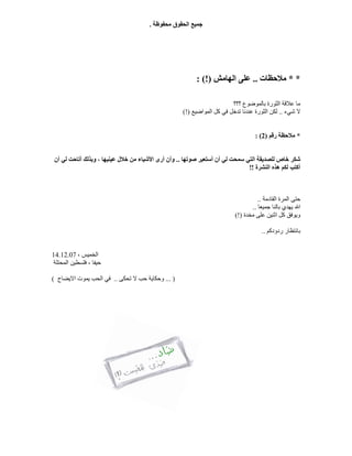 ‫ﻣﺤﻔﻮﻇﺔ‬ ‫اﻟﺤﻘﻮق‬ ‫ﺟﻤﯿﻊ‬.
* *‫ﻣﻼﺣﻈﺎت‬..‫اﻟﮭﺎﻣﺶ‬ ‫ﻋﻠﻰ‬: (!)
‫؟؟؟‬ ‫ﺑﺎﻟﻤﻮﺿﻮع‬ ‫اﻟﺜﻮرة‬ ‫ﻋﻼﻗﺔ‬ ‫ﻣﺎ‬
‫ﺷﻲء‬ ‫ﻻ‬..‫اﻟﻤﻮاﺿﯿﻊ‬ ‫ﻛﻞ‬ ‫ﻓﻲ‬ ‫ﺗﺪﺧﻞ‬ ‫ﻋﻨﺪﻧﺎ‬ ‫اﻟﺜﻮرة‬ ‫ﻟﻜﻦ‬(!)
*‫رﻗﻢ‬ ‫ﻣﻼﺣﻈﺔ‬)2: (
‫ﺷ‬‫ﻟﻲ‬ ‫ﺳﻤﺤﺖ‬ ‫اﻟﺘﻲ‬ ‫ﻟﻠﺼﺪﯾﻘﺔ‬ ‫ﺧﺎص‬ ‫ﻜﺮ‬‫ﺻﻮﺗﮭﺎ‬ ‫أﺳﺘﻌﯿﺮ‬ ‫أن‬..‫أن‬ ‫ﻟﻲ‬ ‫أﺗﺎﺣﺖ‬ ‫وﺑﺬﻟﻚ‬ ، ‫ﻋﯿﻨﯿﮭﺎ‬ ‫ﺧﻼل‬ ‫ﻣﻦ‬ ‫اﻷﺷﯿﺎء‬ ‫أرى‬ ‫وأن‬
‫اﻟﻨﺸﺮة‬ ‫ھﺬه‬ ‫ﻟﻜﻢ‬ ‫أﻛﺘﺐ‬!!
‫اﻟﻘﺎدﻣﺔ‬ ‫اﻟﻤﺮة‬ ‫ﺣﺘﻰ‬..
‫ﺟﻤﯿﻌﺎ‬ ‫ﺑﺎﻟﻨﺎ‬ ‫ﯾﮭﺪي‬ ‫اﷲ‬..
‫ﻣﺨﺪة‬ ‫ﻋﻠﻰ‬ ‫اﺛﻨﯿﻦ‬ ‫ﻛﻞ‬ ‫وﯾﻮﻓﻖ‬(!)
‫ردودﻛﻢ‬ ‫ﺑﺎﻧﺘﻈﺎر‬..
، ‫اﻟﺨﻤﯿﺲ‬14.12.07
‫ﺣﯿﻔﺎ‬‫اﻟﻤﺤﺘﻠﺔ‬ ‫ﻓﻠﺴﻄﯿﻦ‬ ،
)...‫ﻻ‬ ‫ﺣﺐ‬ ‫وﺣﻜﺎﯾﺔ‬‫ﺗﺤﻜﻰ‬..‫اﻻﯾﻀﺎح‬ ‫ﯾﻤﻮت‬ ‫اﻟﺤﺐ‬ ‫ﻓﻲ‬(
 