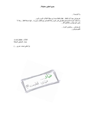 ‫ﻣﺤﻔﻮﻇ‬ ‫اﻟﺤﻘﻮق‬ ‫ﺟﻤﯿﻊ‬‫ﺔ‬.
‫ﯾﻠﻮﻣﻮﻧﻨﺎ‬ ‫وﻻ‬..
‫ﺑﺎﻟﻐﻠﻂ‬ ‫أﻧﻨﺎ‬ ‫ﺟﯿﺪا‬ ‫ﯾﻌﺮﻓﻮن‬ ‫ھﻢ‬..‫اﻟﯿﻮم‬ ‫اﻟﻌﺮب‬ ‫اﻟﻄﻼب‬ ‫ﺣﻔﻠﺔ‬ ‫ﯾﻮم‬ ‫ﺣﺪدﻧﺎ‬ ‫ﺑﺎﻟﻐﻠﻂ‬ ‫ﻓﻘﻂ‬..
‫ﻟﻠﺘﻀﺎﻣﻦ‬ ‫رﺣﻠﺔ‬ ‫اﻟﯿﻮم‬ ‫ﻧﻔﺲ‬ ‫ﻓﻲ‬ ‫ﺗﻨﻈﻢ‬ ‫اﻟﺴﺘﻮدﻧﺘﯿﻢ‬ ‫أﺟﻮداة‬ ‫ﻛﺎﻧﺖ‬ ‫وإذا‬‫ﺳﺪﯾﺮوت‬ ‫أﻃﻔﺎل‬ ‫ﻣﻊ‬..‫ﻓﻘﻂ‬ ‫ﺻﺪﻓﺔ‬ ‫ﻓﮭﺬه‬..‫ﻻ‬ ‫وھﺬا‬
‫أﻛﺜﺮ‬ ‫ﺑﺄﻃﻔﺎﻟﮭﻢ‬ ‫ﯾﮭﺘﻤﻮن‬ ‫أﻧﮭﻢ‬ ‫ﯾﻌﻨﻲ‬..
‫ﯾﻌﺮﻓﻮن‬ ‫ھﻢ‬..‫اﻟﻤﻮت‬ ‫وﯾﺘﺎﺑﻌﻮن‬..
‫ﯾﻌﺮﻓﻮن‬ ‫ﻟﻜﻨﮭﻢ‬..
، ‫اﻟﺜﻼﺛﺎء‬11.03.2008
‫اﻟﻤﺤﺘﻠﺔ‬ ‫ﻓﻠﺴﻄﯿﻦ‬ ، ‫ﺻﻔﺪ‬
)‫ﻋﻤﺮي‬ ‫ﻧﺼﻒ‬ ‫وأﻋﻄﻲ‬( ...
 