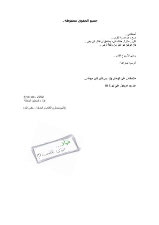 ‫ﻣﺤﻔﻮﻇﺔ‬ ‫اﻟﺤﻘﻮق‬ ‫ﺟﻤﯿﻊ‬.
‫أﺻﺪﻗﺎﺋﻲ‬..
‫ﺻﺢ‬‫اﻟﻘﺮى‬ ‫ھﺪﻣﻮا‬ ‫ھﻢ‬ ،..
‫ﻟﻜﻦ‬..‫ﯾﺴﺘﺤﻖ‬ ‫ﺷﻲء‬ ‫ھﻨﺎك‬ ‫زال‬ ‫ﻣﺎ‬‫ﻧﻘ‬ ‫أن‬‫ﯾﺒﻘﻰ‬ ‫ﻛﻲ‬ ‫ﺎﺗﻞ‬..
‫ﻷن‬‫أرض‬ ‫رﻗﻌﺔ‬ ‫ﻣﻦ‬ ‫أﻛﺜﺮ‬ ‫ھﻮ‬ ‫اﻟﻮﻃﻦ‬..
‫اﻟﻘﺎدم‬ ‫اﻷﺳﺒﻮع‬ ‫وﺣﺘﻰ‬..
‫أدرﺳﻮا‬‫ﺟﻐﺮاﻓﯿﺔ‬.
‫ﻣﻼﺣﻈﺔ‬..‫اﻟﮭﺎﻣﺶ‬ ‫ﻋﻠﻰ‬(!)‫ﺑ‬‫ﻣﮭﻤﺔ‬ ‫ﻛﺘﯿﺮ‬ ‫ﻛﺘﯿﺮ‬ ‫ﺲ‬...
‫ﺟﺪ‬ ‫ﻋﻦ‬‫ﺑﻠﻮزة‬ ‫ﻋﻠﻰ‬ ‫ّر‬‫و‬‫ﺑﺪ‬ ‫ﻋﻢ‬!!!
‫اﻟ‬‫ﺜ‬‫ﻼﺛﺎء‬،22.01.08
‫ﻏ‬‫ﺰة‬‫اﻟﻤﺤﺘﻠﺔ‬ ‫ﻓﻠﺴﻄﯿﻦ‬ ،
)‫ﻷ‬‫واﻟﺒﻨﺪﻗﯿﺔ‬ ‫اﻟﻜﺘﺎب‬ ‫ﯾﺤﻤﻠﻮن‬ ‫ﻧﮭﻢ‬..‫اﻟﯿﺪ‬ ‫ﺑﻨﻔﺲ‬(
 