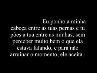 Eu ponho a minha cabeça entre as tuas pernas e tu pões a tua entre as minhas, sem perceber muito bem o que ela estava falando, e para não arruinar o momento, ele aceita.   