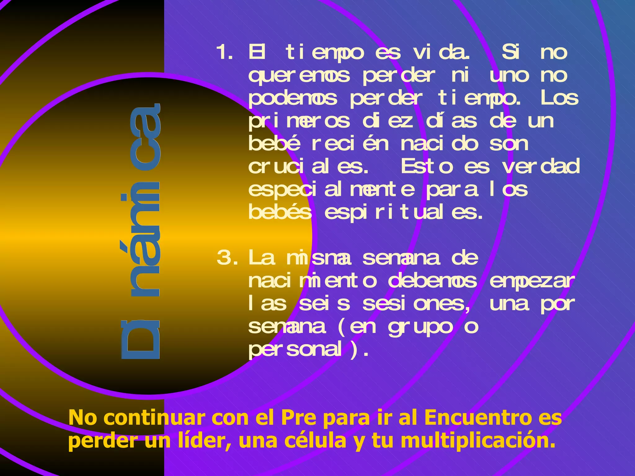 Dinámica El tiempo es vida. Si no queremos perder ni uno no podemos perder tiempo. Los primeros diez días de un bebé recién nacido son cruciales. Esto es verdad especialmente para los bebés espirituales. La misma semana de nacimiento debemos empezar las seis sesiones, una por semana (en grupo o personal). No continuar con el Pre para ir al Encuentro es perder un líder, una célula y tu multiplicación.