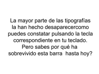 La mayor parte de las tipografías la han hecho desaparecercomo puedes constatar pulsando la tecla correspondiente en tu teclado. Pero sabes por qué ha  sobrevivido esta barra  hasta hoy? 