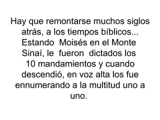 Hay que remontarse muchos siglos atrás, a los tiempos bíblicos... Estando  Moisés en el Monte  Sinaí, le  fueron  dictados los  10 mandamientos y cuando descendió, en voz alta los fue ennumerando a la multitud uno a uno.  