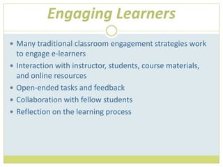 Engaging LearnersMany traditional classroom engagement strategies work to engage e-learnersInteraction with instructor, students, course materials, and online resourcesOpen-ended tasks and feedbackCollaboration with fellow studentsReflection on the learning process