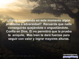 ¿Estás soportando en este momento algún problema o adversidad?  Recuerda que nada conseguirás quejándote o angustiándote.  Confía en Dios, Él no permitirá que la prueba te  aniquile,  Más bien te dará fuerzas para seguir con valor y lograr mayores alturas. 