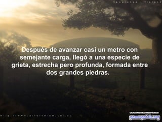 Después de avanzar casi un metro con semejante carga, llegó a una especie de grieta, estrecha pero profunda, formada entre dos grandes piedras.   