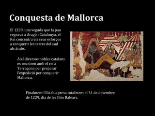Conquesta de Mallorca
Així diversos nobles catalans
es reuniren amb el rei a
Tarragona per preparar
l’expedició per conquerir
Mallorca.
Finalment l’illa fou presa totalment el 31 de desembre
de 1229, dia de les Illes Balears.
El 1228, una vegada que la pau
regnava a Aragó i Catalunya, el
Rei concentra els seus esforços
a conquerir les terres del sud
als àrabs.
 