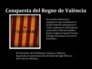 Conquesta del Regne de València
Les accions militars per
conquerir el que actualment és
el País Valencià començaren el
1232 i acabaren el 1244 amb un
acord entre el Rei de Castella i
Jaume I segons el qual la Corona
d’Aragó renunciava a les terres
murcianes.
El 9 d’octubre del 1238 Jaume I entrava a València.
Aquest dia es commemora des de finals del segle XIII, és a
dir fa més de 700 anys.
 