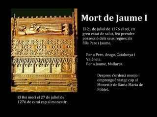 Mort de Jaume I
Per a Pere, Arago, Catalunya i
València.
Per a Jaume, Mallorca.
El 21 de juliol de 1276 el rei, en
greu estat de salut, feu prendre
possessió dels seus regnes als
fills Pere i Jaume.
Despres s’ordenà monjo i
emprengué viatge cap al
Monestir de Santa Maria de
Poblet.
El Rei morí el 27 de juliol de
1276 de camí cap al monestir.
 