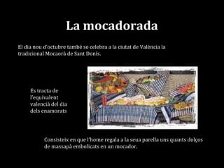 La mocadorada
El dia nou d’octubre també se celebra a la ciutat de València la
tradicional Mocaorà de Sant Donís.
Consisteix en que l’home regala a la seua parella uns quants dolços
de massapà embolicats en un mocador.
Es tracta de
l’equivalent
valencià del dia
dels enamorats
 