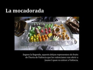 La mocadorada
Segons la llegenda, aquests dolços representen els fruits
de l’horta de València que les valencianes van oferir a
Jaume I quan va entrar a València.
 