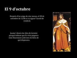 El 9 d’octubre
Després d’un setge de cinc mesos, el 28 de
setembre de 1238 es va signar l’acord de
rendició.
Jaume I donà cinc dies de termini
perquè tothom que hi vivia poguera
eixir lliurement amb tots els béns de
què disposava.
 