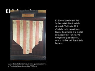 El 9 d’octubre
Aquesta és la bandera autèntica que es conserva
a l’arxiu de l’Ajuntament de València
El dia 8 d’octubre el Rei
àrab va eixir l’últim de la
ciutat de València. El 9
d’octubre els exercits de
Jaume I entraven a la ciutat
i enlairaren el Penó de la
Conquesta (la bandera),
com a símbol del domini de
la ciutat.
 