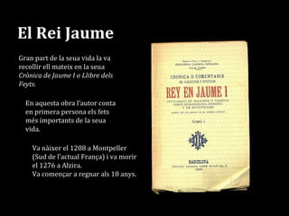 El Rei Jaume
Gran part de la seua vida la va
recollir ell mateix en la seua
Crònica de Jaume I o Llibre dels
Feyts.
Va nàixer el 1208 a Montpeller
(Sud de l’actual França) i va morir
el 1276 a Alzira.
Va començar a regnar als 10 anys.
En aquesta obra l’autor conta
en primera persona els fets
més importants de la seua
vida.
 
