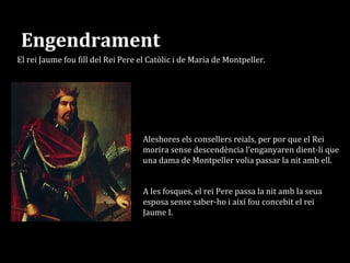 Engendrament
Segons la llegenda el rei Pere rebutjava la seua muller.
El rei Jaume fou fill del Rei Pere el Catòlic i de Maria de Montpeller.
A les fosques, el rei Pere passa la nit amb la seua
esposa sense saber-ho i així fou concebit el rei
Jaume I.
Aleshores els consellers reials, per por que el Rei
morira sense descendència l’enganyaren dient-li que
una dama de Montpeller volia passar la nit amb ell.
 