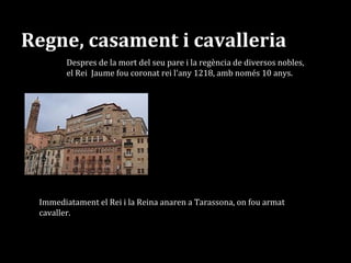 Regne, casament i cavalleria
El 1221, amb només tretze es casà amb
Elionor de Castella, que tenia disset anys, a
la ciutat d’Àgreda. (En aquesta època un
home casat era major d’edat als 14 anys)
Despres de la mort del seu pare i la regència de diversos nobles,
el Rei Jaume fou coronat rei l’any 1218, amb només 10 anys.
Immediatament el Rei i la Reina anaren a Tarassona, on fou armat
cavaller.
 