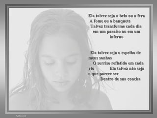 Ela talvez seja a bela ou a fera A fome ou o banquete  Talvez transforme cada dia  em um paraíso ou em um inferno Ela talvez seja o espelho de  meus sonhos  O sorriso refletido em cada rio  Ela talvez não seja o que parece ser  Dentro de sua concha 