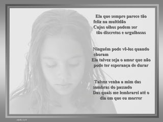 Ela que sempre parece tão feliz na multidão  Cujos olhos podem ser  tão discretos e orgulhosos Ninguém pode vê-los quando choram  Ela talvez seja o amor que não pode ter esperança de durar Talvez venha a mim das  sombras do passado  Das quais me lembrarei até o dia em que eu morrer 