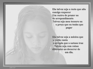 Ela talvez seja o rosto que não consigo esquecer  Um rastro de prazer ou  de arrependimento  Talvez seja meu tesouro ou  o preço que eu tenho que pagar Ela talvez seja a música que  o verão canta  o arrepio que o outono traz  Talvez seja cem coisas  diferentes no decorrer de  um dia. 