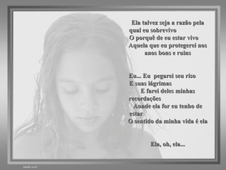 Ela talvez seja a razão pela qual eu sobrevivo  O porquê de eu estar vivo  Aquela que eu protegerei nos anos bons e ruins Eu... Eu  pegarei seu riso  E suas lágrimas  E farei deles minhas recordações  Aonde ela for eu tenho de estar  O sentido da minha vida é ela Ela, oh, ela... 