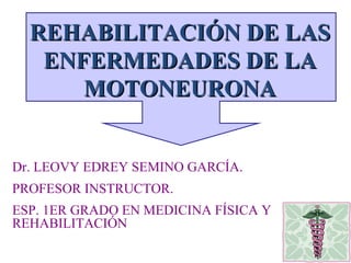 Dr. LEOVY EDREY SEMINO GARCÍA. PROFESOR INSTRUCTOR. ESP. 1ER GRADO EN MEDICINA FÍSICA Y REHABILITACIÓN REHABILITACIÓN DE LAS ENFERMEDADES DE LA MOTONEURONA 