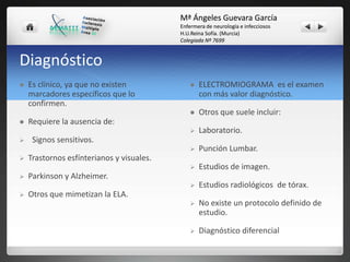 Mª Ángeles Guevara García
Enfermera de neurología e infecciosos
H.U.Reina Sofía. (Murcia)
Colegiada Nº 7699

Diagnóstico



Punción Lumbar.

Estudios de imagen.





Laboratorio.





Otros que suele incluir:





ELECTROMIOGRAMA es el examen
con más valor diagnóstico.





Es clínico, ya que no existen
marcadores específicos que lo
confirmen.







Estudios radiológicos de tórax.



No existe un protocolo definido de
estudio.



Diagnóstico diferencial

Requiere la ausencia de:
Signos sensitivos.
Trastornos esfínterianos y visuales.
Parkinson y Alzheimer.
Otros que mimetizan la ELA.

 