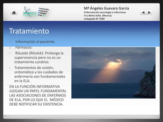 Mª Ángeles Guevara García
Enfermera de neurología e infecciosos
H.U.Reina Sofía. (Murcia)
Colegiada Nº 7699

Tratamiento
Información al paciente.
2. Fármacos:
•
Riluzole (Rilutek): Prolonga la
supervivencia pero no es un
tratamiento curativo.
• Tratamientos de sostén,
sintomático y los cuidados de
enfermería son fundamentales
en la ELA.
EN LA FUNCIÓN INFORMATIVA
JUEGAN UN PAPEL FUNDAMENTAL
LAS ASOCIACIONES DE ENFERMOS
DE ELA, POR LO QUE EL MÉDICO
DEBE NOTIFICAR SU EXISTENCIA.
1.

 