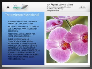 Mª Ángeles Guevara García
Enfermera de neurología e infecciosos
H.U.Reina Sofía. (Murcia)
Colegiada Nº 7699

Tratamiento nutricional
•

•

•

•

FUNDAMENTAL EVITAR LA ATROFIA
PRECOZ DE LA MUSCULATURA.
MODIFICACIONES EN LA TEXTURA DE
LOS ALIMENTOS PARA FACILITAR LA
DEGLUCIÓN.
REEDUCACIóN DEGLUTORIA POR
PARTE DE REHABILITACIÓN.
SUELE SER NECESARIA LA
COLOCACIÓN DE UNA SONDA
NASOGÁSTRICA ANTES DE QUE SE
PRODUZCA UNA PÉRDIDA DE PESO
MARCADA Y UNA INSUFICIENCIA
RESPIRATORIA. LA COLOCACIÓN DE LA
SONDA ES UN PROCESO SENCILLO,
FÁCIL MANTENIMEITO Y CON BUENA
ACEPTACIÓN POR PARTE DE LOS
PACIENTES CON ELA.

 