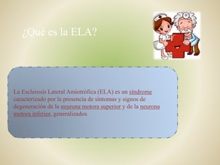 ¿Qué es la ELA?
La Esclerosis Lateral Amiotrófica (ELA) es un síndrome
caracterizado por la presencia de síntomas y signos de
degeneración de la neurona motora superior y de la neurona
motora inferior, generalizados