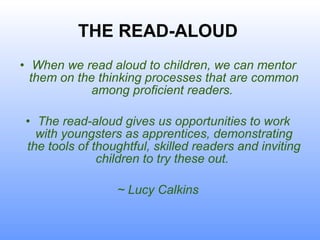 THE READ-ALOUD Wh en we read aloud to children, we can mentor them on the thinking processes that are common among proficient readers.  The read-aloud gives us opportunities to work with youngsters as apprentices, demonstrating the tools of thoughtful, skilled readers and inviting children to try these out.  ~ Lucy Calkins 