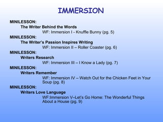 IMMERSION MINILESSON: The Writer Behind the Words WF: Immersion I - Knuffle Bunny (pg. 5) MINILESSON: The Writer’s Passion Inspires Writing WF: Immersion II – Roller Coaster (pg. 6) MINILESSON: Writers Research WF: Immersion III – I Know a Lady (pg. 7) MINILESSON: Writers Remember WF: Immersion IV – Watch Out for the Chicken Feet in Your  Soup (pg. 8) MINILESSON: Writers Love Language WF:Immersion V–Let’s Go Home: The Wonderful Things  About a House (pg. 9) 