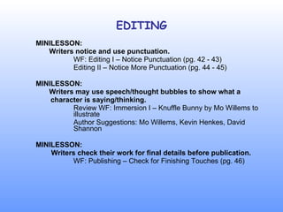 EDITING MINILESSON:   Writers notice and use punctuation. WF: Editing I – Notice Punctuation (pg. 42 - 43) Editing II – Notice More Punctuation (pg. 44 - 45) MINILESSON:   Writers may use speech/thought bubbles to show what a    character is saying/thinking. Review WF: Immersion I – Knuffle Bunny by Mo Willems to  illustrate Author Suggestions: Mo Willems, Kevin Henkes, David  Shannon MINILESSON:   Writers check their work for final details before publication.   WF: Publishing – Check for Finishing Touches (pg. 46) 