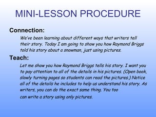 MINI-LESSON PROCEDURE Connection: W e ’ve been learning about different ways that writers tell their story. Today I am going to show you how Raymond Briggs told his story about a snowman, just using pictures. Teach: L e t me show you how Raymond Briggs tells his story. I want you to pay attention to all of the details in his pictures. (Open book, slowly turning pages so students can  read  the pictures.)  N o tice all of the details he includes to help us understand his story. As writers, you can do the exact same thing. You too  can write a story using only pictures. 