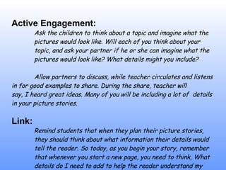 Active Engagement: Ask the children to think about a topic and imagine what the  p i ctures would look like.  W i ll each of you think about your  topic, and ask your partner if he or she can imagine what the  pictures would look like? What details might you include? Allow partners to discuss, while teacher circulates and listens  in for good examples to share. During the share, teacher will  say,  I   heard great ideas. Many of you will be including a lot of  details in your picture stories. Link: Remind students that when they plan their picture stories,  they should think about what information their details would  tell the reader.  S o  today, as you begin your story, remember  that whenever you start a new page, you need to think, What  details do I need to add to help the reader understand my  story? 