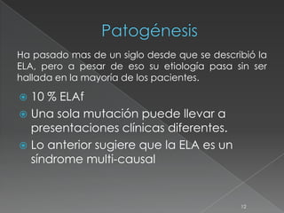  10 % ELAf
 Una sola mutación puede llevar a
presentaciones clínicas diferentes.
 Lo anterior sugiere que la ELA es un
síndrome multi-causal
12
Ha pasado mas de un siglo desde que se describió la
ELA, pero a pesar de eso su etiología pasa sin ser
hallada en la mayoría de los pacientes.
 