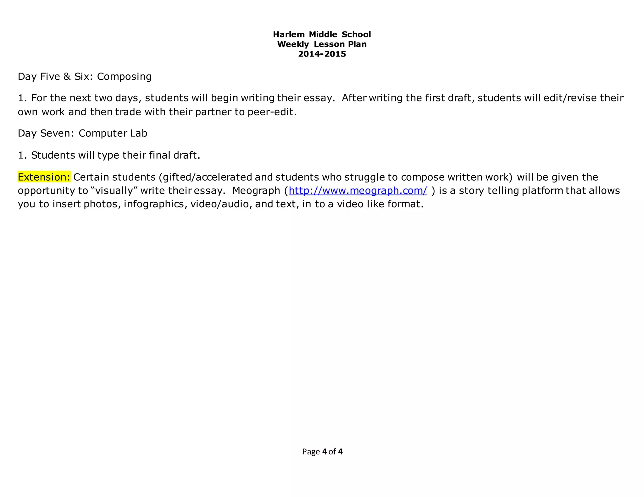 Harlem Middle School
Weekly Lesson Plan
2014-2015
Page 4 of 4
Day Five & Six: Composing
1. For the next two days, students will begin writing their essay. After writing the first draft, students will edit/revise their
own work and then trade with their partner to peer-edit.
Day Seven: Computer Lab
1. Students will type their final draft.
Extension: Certain students (gifted/accelerated and students who struggle to compose written work) will be given the
opportunity to “visually” write their essay. Meograph (http://www.meograph.com/ ) is a story telling platform that allows
you to insert photos, infographics, video/audio, and text, in to a video like format.
 