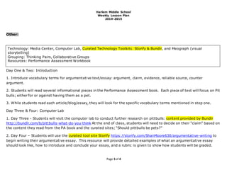 Harlem Middle School
Weekly Lesson Plan
2014-2015
Page 3 of 4
Other:
Day One & Two: Introduction
1. Introduce vocabulary terms for argumentative text/essay: argument, claim, evidence, reliable source, counter
argument.
2. Students will read several informational pieces in the Performance Assessment book. Each piece of text will focus on Pit
bulls; either for or against having them as a pet.
3. While students read each article/blog/essay, they will look for the specific vocabulary terms mentioned in step one.
Day Three & Four: Computer Lab
1. Day Three - Students will visit the computer lab to conduct further research on pittbulls: content provided by Bundlr
http://bundlr.com/b/pittbulls-what-do-you-think At the end of class, students will need to decide on their “claim” based on
the content they read from the PA book and the curated sites; “Should pittbulls be pets?”
2. Day Four – Students will use the curated tool site Storify https://storify.com/ShanMoore630/argumentative-writing to
begin writing their argumentative essay. This resource will provide detailed examples of what an argumentative essay
should look like, how to introduce and conclude your essay, and a rubric is given to show how students will be graded.
Technology: Media Center, Computer Lab, Curated Technology Toolkits: Storify & Bundlr, and Meograph (visual
storytelling)
Grouping: Thinking Pairs, Collaborative Groups
Resources: Performance Assessment Workbook
 