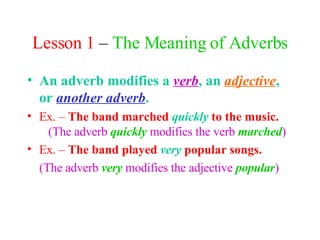 Lesson 1  –  The Meaning of Adverbs An adverb modifies a  verb , an  adjective , or  another adverb .   Ex. –  The band marched  quickly   to the music.   (The adverb  quickly  modifies the verb  marched ) Ex. –  The band played  very  popular songs. (The adverb  very  modifies the adjective  popular ) 