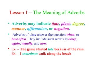 Lesson 1  –  The Meaning of Adverbs Adverbs may indicate  time ,  place ,  degree ,  manner ,  affirmation , or  negation . Adverbs of  time  answer the question  when , or  how often . They include such words as  early ,  again ,  usually , and  now . Ex. –  The game started  late  because of the rain.   Ex. –  I  sometimes  walk along the beach 